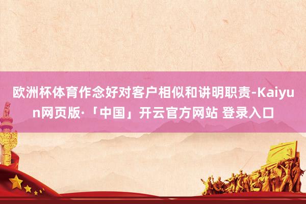 欧洲杯体育作念好对客户相似和讲明职责-Kaiyun网页版·「中国」开云官方网站 登录入口