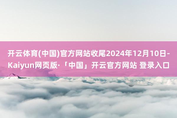 开云体育(中国)官方网站收尾2024年12月10日-Kaiyun网页版·「中国」开云官方网站 登录入口