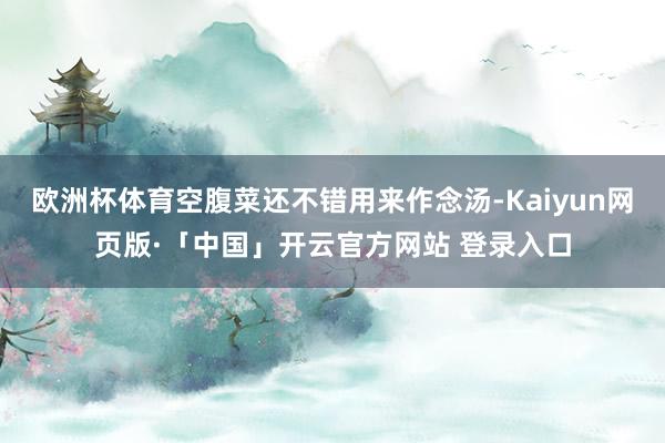 欧洲杯体育空腹菜还不错用来作念汤-Kaiyun网页版·「中国」开云官方网站 登录入口