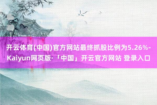 开云体育(中国)官方网站最终抓股比例为5.26%-Kaiyun网页版·「中国」开云官方网站 登录入口