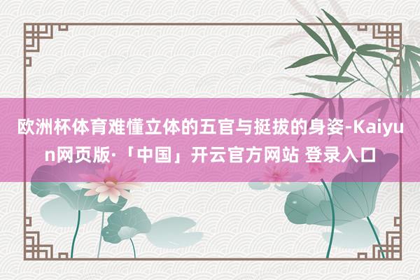 欧洲杯体育难懂立体的五官与挺拔的身姿-Kaiyun网页版·「中国」开云官方网站 登录入口