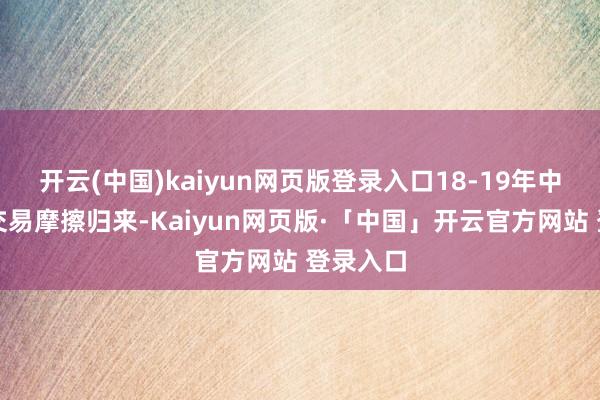 开云(中国)kaiyun网页版登录入口18-19年中好意思交易摩擦归来-Kaiyun网页版·「中国」开云官方网站 登录入口