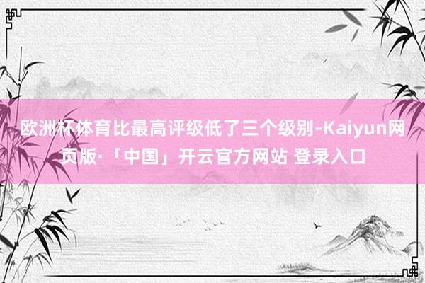 欧洲杯体育比最高评级低了三个级别-Kaiyun网页版·「中国」开云官方网站 登录入口