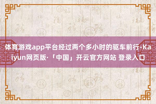 体育游戏app平台经过两个多小时的驱车前行-Kaiyun网页版·「中国」开云官方网站 登录入口