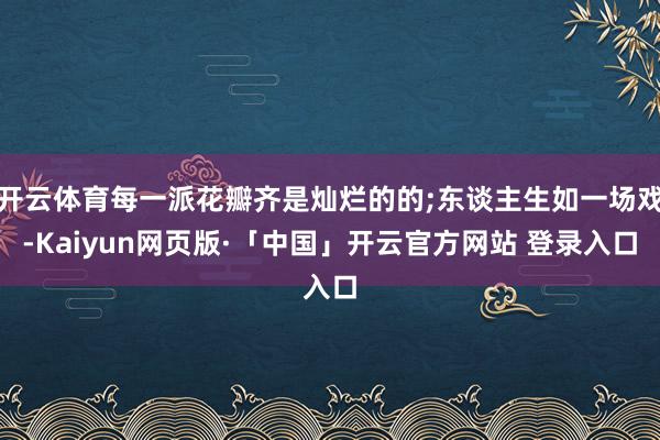 开云体育每一派花瓣齐是灿烂的的;东谈主生如一场戏-Kaiyun网页版·「中国」开云官方网站 登录入口