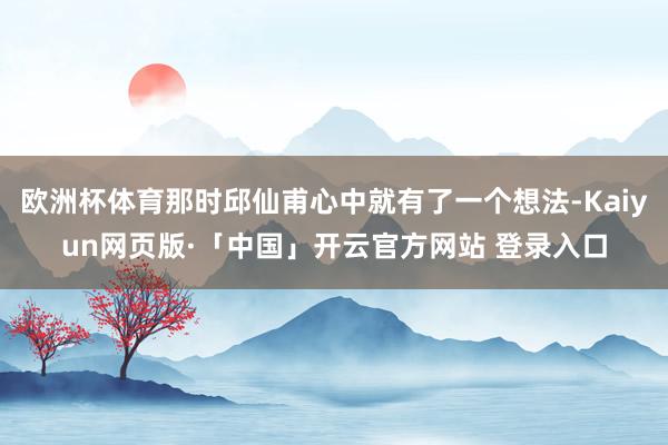欧洲杯体育那时邱仙甫心中就有了一个想法-Kaiyun网页版·「中国」开云官方网站 登录入口
