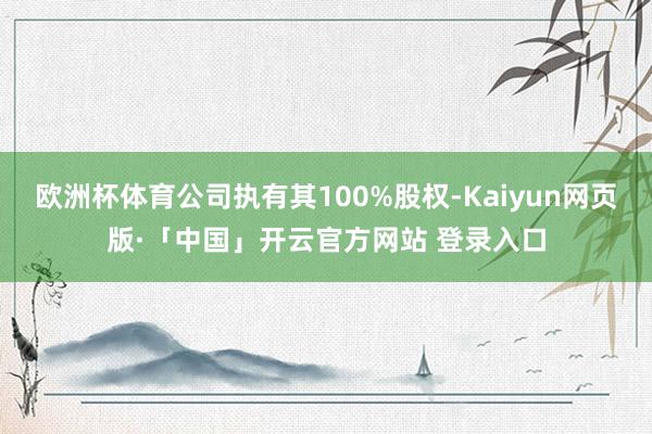 欧洲杯体育公司执有其100%股权-Kaiyun网页版·「中国」开云官方网站 登录入口