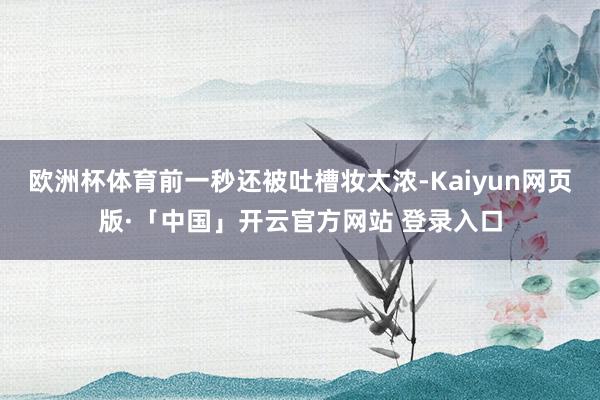欧洲杯体育前一秒还被吐槽妆太浓-Kaiyun网页版·「中国」开云官方网站 登录入口
