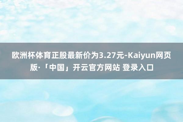 欧洲杯体育正股最新价为3.27元-Kaiyun网页版·「中国」开云官方网站 登录入口