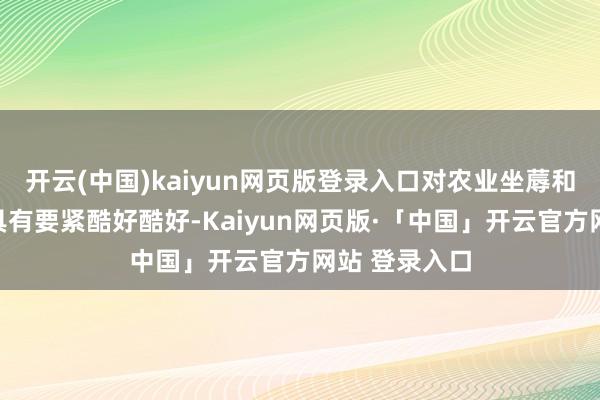 开云(中国)kaiyun网页版登录入口对农业坐蓐和食物供应链具有要紧酷好酷好-Kaiyun网页版·「中国」开云官方网站 登录入口