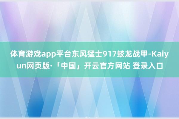 体育游戏app平台东风猛士917蛟龙战甲-Kaiyun网页版·「中国」开云官方网站 登录入口