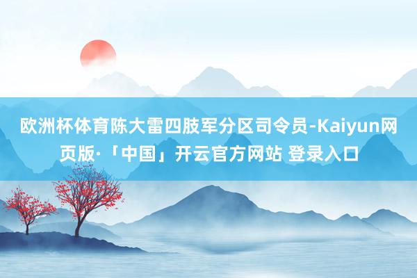 欧洲杯体育陈大雷四肢军分区司令员-Kaiyun网页版·「中国」开云官方网站 登录入口