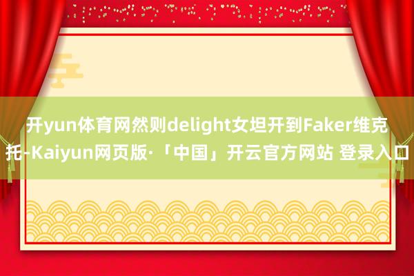 开yun体育网然则delight女坦开到Faker维克托-Kaiyun网页版·「中国」开云官方网站 登录入口