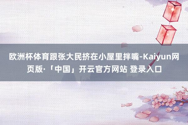 欧洲杯体育跟张大民挤在小屋里拌嘴-Kaiyun网页版·「中国」开云官方网站 登录入口