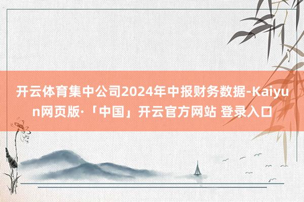 开云体育集中公司2024年中报财务数据-Kaiyun网页版·「中国」开云官方网站 登录入口
