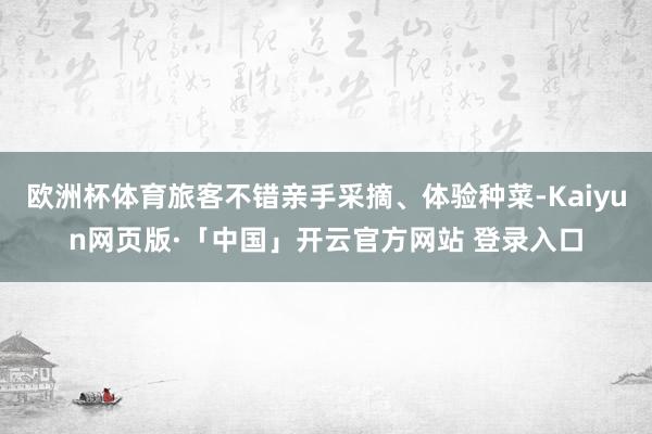 欧洲杯体育旅客不错亲手采摘、体验种菜-Kaiyun网页版·「中国」开云官方网站 登录入口