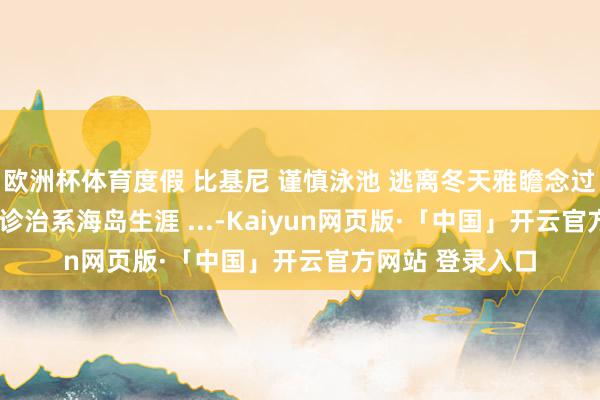 欧洲杯体育度假 比基尼 谨慎泳池 逃离冬天雅瞻念过夏天 海边度假 诊治系海岛生涯 ...-Kaiyun网页版·「中国」开云官方网站 登录入口
