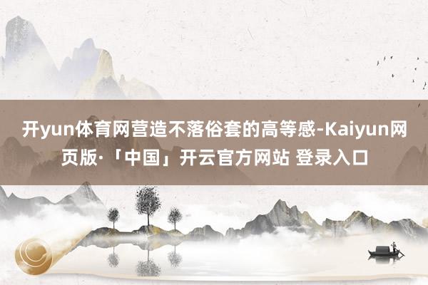 开yun体育网营造不落俗套的高等感-Kaiyun网页版·「中国」开云官方网站 登录入口