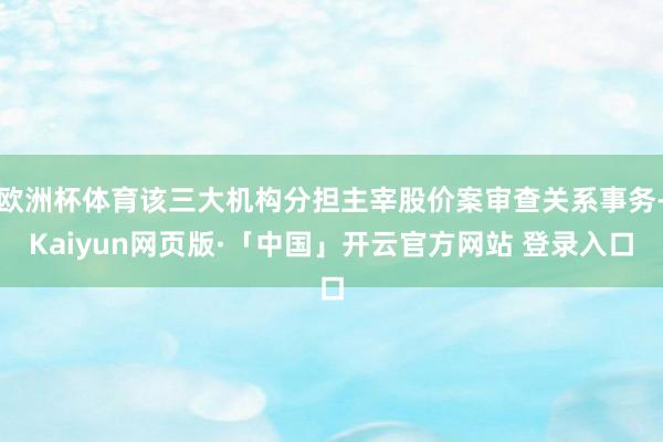 欧洲杯体育该三大机构分担主宰股价案审查关系事务-Kaiyun网页版·「中国」开云官方网站 登录入口