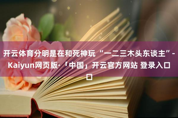 开云体育分明是在和死神玩 “一二三木头东谈主”-Kaiyun网页版·「中国」开云官方网站 登录入口