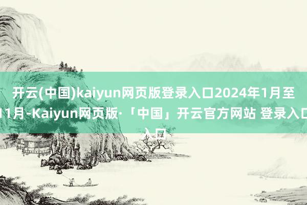 开云(中国)kaiyun网页版登录入口2024年1月至11月-Kaiyun网页版·「中国」开云官方网站 登录入口