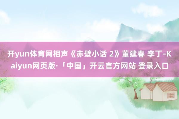 开yun体育网相声《赤壁小话 2》董建春 李丁-Kaiyun网页版·「中国」开云官方网站 登录入口