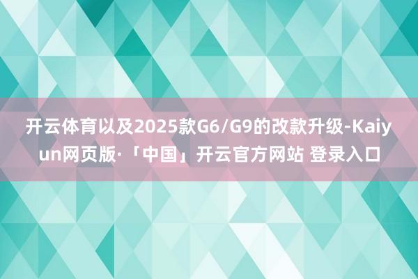 开云体育以及2025款G6/G9的改款升级-Kaiyun网页版·「中国」开云官方网站 登录入口