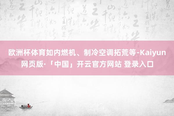 欧洲杯体育如内燃机、制冷空调拓荒等-Kaiyun网页版·「中国」开云官方网站 登录入口