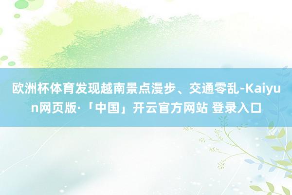 欧洲杯体育发现越南景点漫步、交通零乱-Kaiyun网页版·「中国」开云官方网站 登录入口