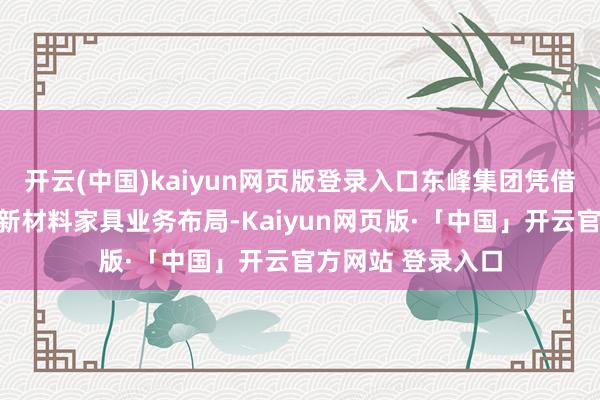 开云(中国)kaiyun网页版登录入口东峰集团凭借多年来从事膜类新材料家具业务布局-Kaiyun网页版·「中国」开云官方网站 登录入口