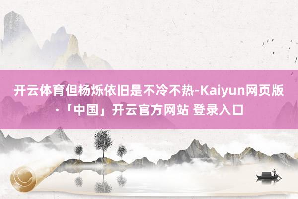 开云体育但杨烁依旧是不冷不热-Kaiyun网页版·「中国」开云官方网站 登录入口