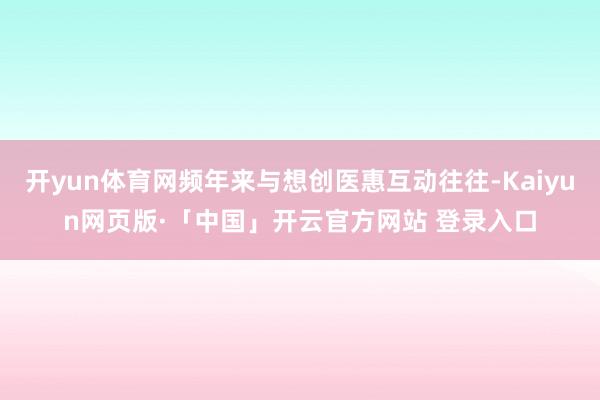 开yun体育网频年来与想创医惠互动往往-Kaiyun网页版·「中国」开云官方网站 登录入口