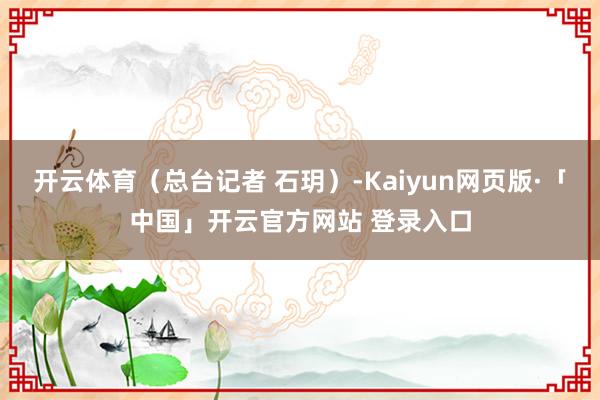 开云体育（总台记者 石玥）-Kaiyun网页版·「中国」开云官方网站 登录入口