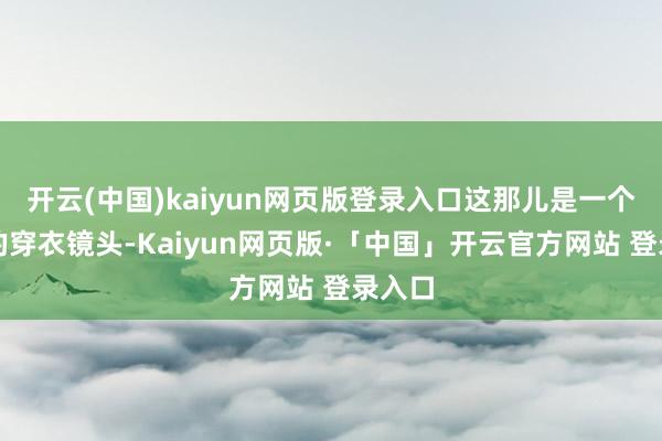 开云(中国)kaiyun网页版登录入口这那儿是一个平庸的穿衣镜头-Kaiyun网页版·「中国」开云官方网站 登录入口