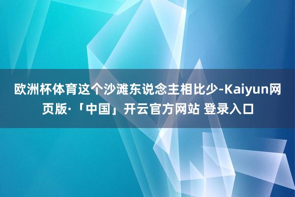 欧洲杯体育这个沙滩东说念主相比少-Kaiyun网页版·「中国」开云官方网站 登录入口
