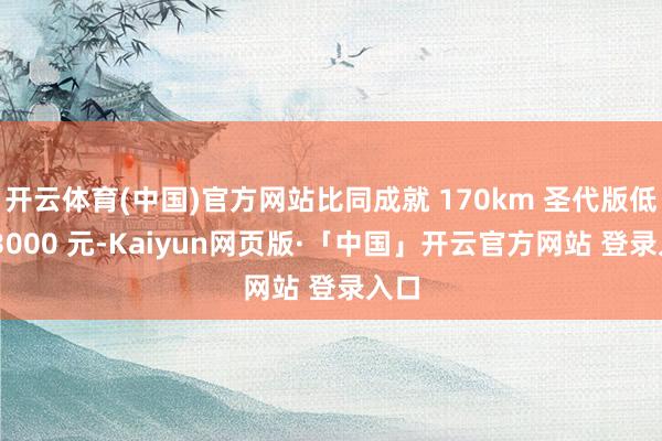 开云体育(中国)官方网站比同成就 170km 圣代版低廉 3000 元-Kaiyun网页版·「中国」开云官方网站 登录入口