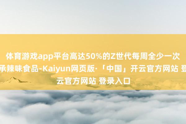 体育游戏app平台高达50%的Z世代每周全少一次主动继承辣味食品-Kaiyun网页版·「中国」开云官方网站 登录入口